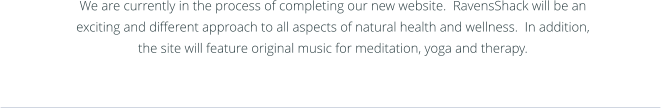 We are currently in the process of completing our new website.  RavensShack will be an exciting and different approach to all aspects of natural health and wellness.  In addition, the site will feature original music for meditation, yoga and therapy.